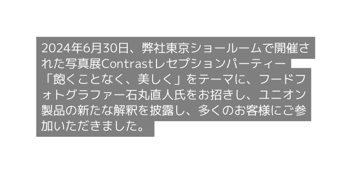 2024年6月30日 弊社東京ショールームで開催された写真展Contrastレセプションパーティー 飽くことなく 美しく をテーマに フードフォトグラファー石丸直人氏をお招きし ユニオン製品の新たな解釈を披露し 多くのお客様にご参加いただきました